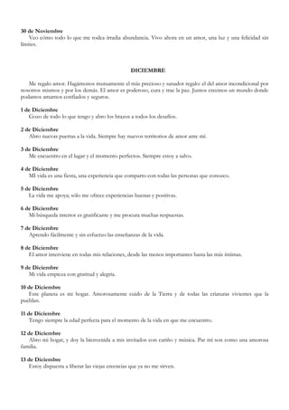 30 de Noviembre
    Veo cómo todo lo que me rodea irradia abundancia. Vivo ahora en un amor, una luz y una felicidad sin
límites.



                                                  DICIEMBRE

   Me regalo amor. Hagámonos mutuamente el más precioso y sanador regalo: el del amor incondicional por
nosotros mismos y por los demás. El amor es poderoso, cura y trae la paz. Juntos creemos un mundo donde
podamos amarnos confiados y seguros.

1 de Diciembre
   Gozo de todo lo que tengo y abro los brazos a todos los desafíos.

2 de Diciembre
   Abro nuevas puertas a la vida. Siempre hay nuevos territorios de amor ante mí.

3 de Diciembre
   Me encuentro en el lugar y el momento perfectos. Siempre estoy a salvo.

4 de Diciembre
   MI vida es una fiesta, una experiencia que comparto con todas las personas que conozco.

5 de Diciembre
   La vida me apoya; sólo me ofrece experiencias buenas y positivas.

6 de Diciembre
   Mi búsqueda interior es gratificante y me procura muchas respuestas.

7 de Diciembre
   Aprendo fácilmente y sin esfuerzo las enseñanzas de la vida.

8 de Diciembre
   El amor interviene en todas mis relaciones, desde las menos importantes hasta las más íntimas.

9 de Diciembre
   Mi vida empieza con gratitud y alegría.

10 de Diciembre
   Este planeta es mi hogar. Amorosamente cuido de la Tierra y de todas las criaturas vivientes que la
pueblan.

11 de Diciembre
    Tengo siempre la edad perfecta para el momento de la vida en que me encuentro.

12 de Diciembre
   Abro mi hogar, y doy la bienvenida a mis invitados con cariño y música. Par mí son como una amorosa
familia.

13 de Diciembre
   Estoy dispuesta a liberar las viejas creencias que ya no me sirven.
 