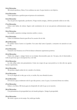 14 de Diciembre
   Mi corazón perdona y libera. Con confianza me amo. La paz interior es mi objetivo.

15 de Diciembre
   Toda experiencia es perfecta para mi proceso de crecimiento.

16 de Diciembre
   Soy una persona organizada y productiva. Tengo mucha energía, y disfruto poniendo orden en mi vida.

17 de Diciembre
    Libero todo hábito de criticar. Supero todo sentimiento de no ser una persona suficientemente capaz y
creativa.

18 de Diciembre
   Soy amable y paciente conmigo mientras cambio y crezco.

19 de Diciembre
   Utilizo mi Sabiduría Interior para llevar los asuntos de mi vida.

20 de Diciembre
   El sendero hacia el amor es el perdón. Con amor dejó atrás el pasado y concentro mi atención en este
nuevo día.

21 de Diciembre
   Ensancho mis fronteras con el fin de abarcar solamente experiencias positivas.

22 de Diciembre
   Todos mis amigos y amigas fueron en un tiempo desconocidos para mí. Así pues, doy la bienvenida a
todas las personas que se incorporan hoy a mi vida

23 de Diciembre
   La vida refleja todos mis pensamientos. Como me ocupo de que sean positivos, la vida sólo me aporta
buenas experiencias.

24 de Diciembre
   Me produce alegría cuidar de mí y atender a los demás.

25 de Diciembre
   Yo soy la alegría de la vida, que se da y se recibe. Soy una ofrenda de amor.

26 de Diciembre
   El Universo apoya totalmente todo lo que elijo pensar y creer. La paz y la armonía divinas me rodean.

27 de Diciembre
   Libero y me libero. De buena gana me desprendo de todo lo que ya no necesito.

28 de Diciembre
   Con pensamientos de prosperidad creo mi mundo próspero. Atraigo la prosperidad.


29 de Diciembre
   Me siento a gusto en mi cuerpo. Soy salud que irradia.
 