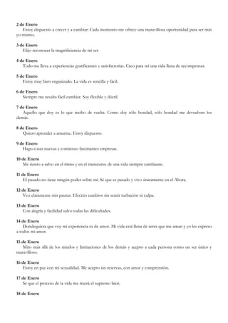 2 de Enero
   Estoy dispuesto a crecer y a cambiar: Cada momento me ofrece una maravillosa oportunidad para ser más
yo mismo.

3 de Enero
   Elijo reconocer la magnificiencia de mi ser

4 de Enero
   Todo me lleva a experiencias gratificantes y satisfactorias. Creo para mí una vida llena de recompensas.

5 de Enero
   Estoy muy bien organizado. La vida es sencilla y fácil.

6 de Enero
   Siempre me resulta fácil cambiar. Soy flexible y dúctil.

7 de Enero
   Aquello que doy es lo que recibo de vuelta. Como doy sólo bondad, sólo bondad me devuelven los
demás.

8 de Enero
   Quiero aprender a amarme. Estoy dispuesto.

9 de Enero
   Hago cosas nuevas y comienzo fascinantes empresas.

10 de Enero
   Me siento a salvo en el ritmo y en el transcurso de una vida siempre cambiante.

11 de Enero
    El pasado no tiene ningún poder sobre mí. Sé que es pasado y vivo únicamente en el Ahora.

12 de Enero
   Veo claramente mis pautas. Efectúo cambios sin sentir turbación ni culpa.

13 de Enero
   Con alegría y facilidad salvo todas las dificultades.

14 de Enero
    Dondequiera que voy mi experiencia es de amor. Mi vida está llena de seres que me aman y yo les expreso
a todos mi amor.

15 de Enero
   Miro más allá de los miedos y limitaciones de los demás y acepto a cada persona como un ser único y
maravilloso.

16 de Enero
   Estoy en paz con mi sexualidad. Me acepto sin reservas, con amor y comprensión.

17 de Enero
   Sé que el proceso de la vida me traerá el supremo bien.

18 de Enero
 