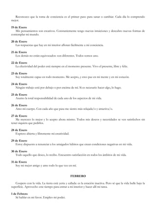 Reconozco que la toma de conciencia es el primer paso para sanar o cambiar. Cada día lo comprendo
mejor.

19 de Enero
   Mis pensamientos son creativos. Constantemente tengo nuevas intuiciones y descubro nuevas formas de
contemplar mi mundo.

20 de Enero
   Las respuestas que hay en mi interior afloran fácilmente a mi conciencia.

21 de Enero
   Los demás no están equivocados: son diferentes. Todos somos uno.

22 de Enero
   La efectividad del poder está siempre en el momento presente. Vivo el presente, libre y feliz.

23 de Enero
   Soy totalmente capaz en todo momento. Me acepto, y creo paz en mi mente y en mi corazón.

24 de Enero
   Ningún trabajo está por debajo o por encima de mí. Si es necesario hacer algo, lo hago.

25 de Enero
   Asumo la total responsabilidad de cada uno de los aspectos de mi vida.

26 de Enero
   Amo mi cuerpo. Con cada año que pasa me siento más relajada/o y atractiva/o.

27 de Enero
   Me merezco lo mejor y lo acepto ahora mismo. Todos mis deseos y necesidades se ven satisfechos sin
tener siquiera que pedirlos.

28 de Enero
   Expreso abierta y libremente mi creatividad.

29 de Enero
   Estoy dispuesto a renunciar a los arraigados hábitos que crean condiciones negativas en mi vida.

30 de Enero
   Todo aquello que deseo, lo recibo. Encuentro satisfacción en todos los ámbitos de mi vida.

31 de Enero
   Soy mi mejor amigo y amo todo lo que veo en mí.


                                                  FEBRERO

   Coopero con la vida. La tierra está yerta y callada: es la estación inactiva. Pero sé que la vida bulle bajo la
superficie. Aprovecho este tiempo para entrar a mi interior y hacer allí mi tarea.

1 de Febrero
   Sé hablar en mi favor. Empleo mi poder.
 
