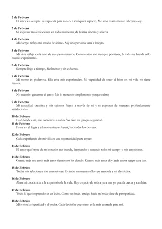 2 de Febrero
   El amor es siempre la respuesta para sanar en cualquier aspecto. Me amo exactamente tal como soy.

3 de Febrero
   Sé expresar mis emociones en todo momento, de forma sincera y abierta

4 de Febrero
   Mi cuerpo refleja mi estado de ánimo. Soy una persona sana e íntegra.

5 de Febrero
   Mi vida refleja cada uno de mis pensamientos. Como estos son siempre positivos, la vida me brinda sólo
buenas experiencias.

6 de Febrero
   Siempre llego a tiempo, fácilmente y sin esfuerzo.

7 de Febrero
    Mi mente es poderosa. Ella crea mis experiencias. Mi capacidad de crear el bien en mi vida no tiene
límites.

8 de Febrero
   No necesito ganarme el amor. Me lo merezco simplemente porque existo.

9 de Febrero
    Mi capacidad creativa y mis talentos fluyen a través de mí y se expresan de maneras profundamente
satisfactorias.

10 de Febrero
    Esté donde esté, me encuentro a salvo. Yo creo mi propia seguridad.
11 de Febrero
    Estoy en el lugar y el momento perfectos, haciendo lo correcto.

12 de Febrero
   Cada experiencia de mi vida es una oportunidad para crecer.

13 de Febrero
   El amor que brota de mi corazón me inunda, limpiando y sanando todo mi cuerpo y mis emociones.

14 de Febrero
   Cuanto más me amo, más amor siento por los demás. Cuanto más amor doy, más amor tengo para dar.

15 de Febrero
   Todas mis relaciones son armoniosas: En todo momento sólo veo armonía a mi alrededor.

16 de Febrero
   Abro mi conciencia a la expansión de la vida. Hay espacio de sobra para que yo pueda crecer y cambiar.

17 de Febrero
   Todo lo que emprendo es un éxito. Como un imán atraigo hacia mí toda clase de prosperidad.

18 de Febrero
   Míos son la seguridad y el poder. Cada decisión que tomo es la más acertada para mí.
 