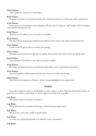 19 de Febrero
   Amo a quien soy, lo que soy y lo que hago.

20 de Febrero
   El pasado es pasado y no se puede cambiar. Este momento presente es el único que puedo experimentar.

21 de Febrero
   Estoy en paz con los elementos de la naturaleza. No hay “buen” tiempo ni “mal” tiempo: sólo hay tiempo
y mi reacción individual ante él.

22 de Febrero
   Me afirmo en la verdad, y vivo y me muevo en el júbilo.

23 de Febrero
   Mis maravillosos pensamientos crean mi maravilloso mundo. Escojo con esmero mis pensamientos.

24 de Febrero
   Confío en mí. Sé que la vida me sustenta y me protege.

25 de Febrero
   Me pagan muy bien por hacer algo que me agrada. Sé que puedo tener todo el éxito que decida tener.

26 de Febrero
   Estoy dispuesto a descubrir en qué aspectos necesito cambiar.

27 de Febrero
   Hoy hago una limpieza en mi casa mental para dejar lugar a nuevos pensamientos positivos.

28 de Febrero
   Soy una magnífica y divina expresión de la vida. El amor me rodea y me protege.

29 de Febrero
   Este día me trae experiencias fabulosas. Asumo la responsabilidad de mis experiencias.


                                                 MARZO

   Ya pueden soplar los vientos a mi alrededor, yo estoy seguro y a salvo. Nada me puede dañar porque sé
quien soy: un ser único y maravilloso. La serena alegría me invade. Sé lo que valgo.

1 de Marzo
   Me infundo ánimo con cariño y entusiasmo.

2 de Marzo
   Pongo atención a los mensajes de mi cuerpo. Todo mi cuerpo respira salud.

3 de Marzo
   Me río de mí y de la vida, y nada me puede dañar.

4 de Marzo
   En todas mis experiencias procedo con sabiduría, amor y naturalidad.

5 de Marzo
 