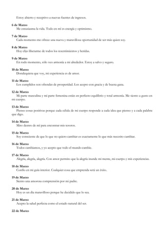 Estoy abierto y receptivo a nuevas fuentes de ingresos.

6 de Marzo
   Me entusiasma la vida. Todo en mí es energía y optimismo.

7 de Marzo
   Cada momento me ofrece una nueva y maravillosa oportunidad de ser más quien soy.

8 de Marzo
   Hoy elijo liberarme de todos los resentimientos y heridas.

9 de Marzo
   En todo momento, sólo veo armonía a mi alrededor. Estoy a salvo y seguro.

10 de Marzo
   Dondequiera que voy, mi experiencia es de amor.

11 de Marzo
    Los cumplidos son ofrendas de prosperidad. Los acepto con gracia y de buena gana.

12 de Marzo
   Mi parte masculina y mi parte femenina están en perfecto equilibrio y total armonía. Me siento a gusto en
mi cuerpo.

13 de Marzo
   Pienso cosas positivas porque cada célula de mi cuerpo responde a cada idea que pienso y a cada palabra
que digo.

14 de Marzo
   Miro dentro de mí para encontrar mis tesoros.

15 de Marzo
   Soy consciente de que lo que no quiero cambiar es exactamente lo que más necesito cambiar.

16 de Marzo
   Todos cambiamos, y yo acepto que todo el mundo cambie.

17 de Marzo
   Alegría, alegría, alegría. Con amor permito que la alegría inunde mi mente, mi cuerpo y mis experiencias.

18 de Marzo
   Confío en mi guía interior. Cualquier cosa que emprenda será un éxito.

19 de Marzo
   Siento una amorosa comprensión por mi padre.

20 de Marzo
   Hoy es un día maravilloso porque he decidido que lo sea.

21 de Marzo
   Acepto la salud perfecta como el estado natural del ser.

22 de Marzo
 