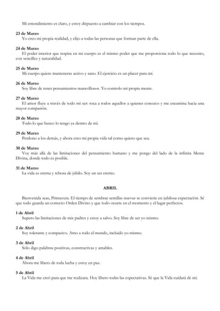 Mi entendimiento es claro, y estoy dispuesto a cambiar con los tiempos.

23 de Marzo
   Yo creo mi propia realidad, y elijo a todas las personas que forman parte de ella.

24 de Marzo
   El poder interior que respira en mi cuerpo es el mismo poder que me proporciona todo lo que necesito,
con sencillez y naturalidad.

25 de Marzo
   Mi cuerpo quiere mantenerse activo y sano. El ejercicio es un placer para mí.

26 de Marzo
   Soy libre de tener pensamientos maravillosos. Yo controlo mi propia mente.

27 de Marzo
   El amor fluye a través de todo mi ser: toca a todos aquellos a quienes conozco y me encamina hacia una
mayor compasión.

28 de Marzo
   Todo lo que busco lo tengo ya dentro de mí.

29 de Marzo
   Perdono a los demás, y ahora creo mi propia vida tal como quiero que sea.

30 de Marzo
   Voy más allá de las limitaciones del pensamiento humano y me pongo del lado de la infinita Mente
Divina, donde todo es posible.

31 de Marzo
   La vida es eterna y rebosa de júbilo. Soy un ser eterno.


                                                   ABRIL

   Bienvenida seas, Primavera. El tiempo de sembrar semillas nuevas se convierte en jubilosa expectación. Sé
que todo guarda un correcto Orden Divino y que todo ocurre en el momento y el lugar perfectos.

1 de Abril
   Supero las limitaciones de mis padres y estoy a salvo. Soy libre de ser yo mismo.

2 de Abril
   Soy tolerante y compasivo. Amo a todo el mundo, incluido yo mismo.

3 de Abril
   Sólo digo palabras positivas, constructivas y amables.

4 de Abril
   Ahora me libero de toda lucha y estoy en paz.

5 de Abril
   La Vida me creó para que me realizara. Hoy libero todas las expectativas. Sé que la Vida cuidará de mí.
 