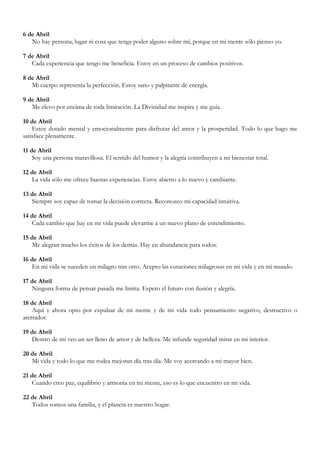 6 de Abril
   No hay persona, lugar ni cosa que tenga poder alguno sobre mí, porque en mi mente sólo pienso yo.

7 de Abril
   Cada experiencia que tengo me beneficia. Estoy en un proceso de cambios positivos.

8 de Abril
   Mi cuerpo representa la perfección. Estoy sano y palpitante de energía.

9 de Abril
   Me elevo por encima de toda limitación. La Divinidad me inspira y me guía.

10 de Abril
    Estoy dotado mental y emocionalmente para disfrutar del amor y la prosperidad. Todo lo que hago me
satisface plenamente.

11 de Abril
    Soy una persona maravillosa. El sentido del humor y la alegría contribuyen a mi bienestar total.

12 de Abril
   La vida sólo me ofrece buenas experiencias. Estoy abierto a lo nuevo y cambiante.

13 de Abril
   Siempre soy capaz de tomar la decisión correcta. Reconozco mi capacidad intuitiva.

14 de Abril
   Cada cambio que hay en mi vida puede elevarme a un nuevo plano de entendimiento.

15 de Abril
   Me alegran mucho los éxitos de los demás. Hay en abundancia para todos.

16 de Abril
   En mi vida se suceden un milagro tras otro. Acepto las curaciones milagrosas en mi vida y en mi mundo.

17 de Abril
   Ninguna forma de pensar pasada me limita. Espero el futuro con ilusión y alegría.

18 de Abril
    Aquí y ahora opto por expulsar de mi mente y de mi vida todo pensamiento negativo, destructivo o
aterrador.

19 de Abril
   Dentro de mí veo un ser lleno de amor y de belleza. Me infunde seguridad mirar en mi interior.

20 de Abril
   Mi vida y todo lo que me rodea mejoran día tras día. Me voy acercando a mi mayor bien.

21 de Abril
   Cuando creo paz, equilibrio y armonía en mi mente, eso es lo que encuentro en mi vida.

22 de Abril
   Todos somos una familia, y el planeta es nuestro hogar.
 
