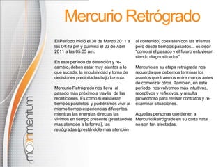 Mercurio Retrógrado
El Período inició el 30 de Marzo 2011 a   al contenido) coexisten con las mismas
las 04:49 pm y culmina el 23 de Abril     pero desde tiempos pasados... es decir
2011 a las 05:05 am.                      “como si el pasado y el futuro estuvieran
                                          siendo diagnosticados”...
En este período de detención y re-
cambio, deben estar muy atentos a lo      Mercurio en su etapa retrógrada nos
que sucede, la impulsividad y toma de     recuerda que debemos terminar los
decisiones precipitadas bajo luz roja.    asuntos que traemos entre manos antes
                                          de comenzar otros. También, en este
Mercurio Retrógrado nos lleva al          período, nos volvemos más intuitivos,
pasado más próximo a través de las        receptivos y reflexivos, y resulta
repeticiones, Es como si existieran       provechoso para revisar contratos y re-
tiempos paralelos y pudiéramos vivir al   examinar situaciones.
mismo tiempo experiencias diferentes,
mientras las energías directas las      Aquellas personas que tienen a
vivimos en tiempo presente (prestándole Mercurio Retrógrado en su carta natal
mas atención a la forma), las           no son tan afectadas.
retrógradas (prestándole mas atención
 