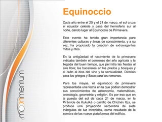 Equinoccio
Cada año entre el 20 y el 21 de marzo, el sol cruza
el ecuador celeste y pasa del hemisferio sur al
norte, dando lugar al Equinoccio de Primavera.

Este evento ha tenido gran importancia para
diferentes culturas y áreas de conocimiento, y a su
vez, ha propiciado la creación de extravagantes
mitos y ritos.

En la antigüedad el nacimiento de la primavera
indicaba también el comienzo del año agrícola y la
llegada del buen tiempo, que permitía las fiestas al
aire libre; las bacanales en los prados y bosques y
el culto al dios del vino y la sensualidad, Dionisio
para los griegos y Baco para los romanos.

Para los mayas, el equinoccio de primavera
representaba una fecha en la que podían demostrar
sus conocimientos de astronomía, matemáticas,
cronología, geometría y religión. Es por eso que en
la puesta del sol de cada 21 de marzo, en la
Pirámide de Kukulká o castillo de Chichén Itza, se
produce una proyección serpentina de siete
triángulos de luz invertidos, como resultado de la
sombra de las nueve plataformas del edificio.
 