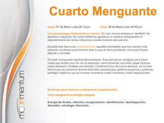 Inicio: 01 de Marzo a las 06:12 pm Final: 08 de Marzo a las 08:56 pm
La Luna prosigue lentamente su camino. Su cara oscura empieza a “abollarla” de
derecha a izquierda. De nuevo debemos agradecer a nuestros antepasados el
descubrimiento de ciertas influencias lunares durante este período.
Durante esta fase lunar podemos hacer aquellas actividades que nos cuestan más
esfuerzo, es tiempo para terminar todo lo que se tiene pendiente, sirve para limpiar,
depurar y cancelar.
El cuarto menguante significa decrecimiento. Este período es ventajoso para hacer
cosas que tengan que ver con la reducción: para comenzar una dieta, pagar facturas,
podar arbustos o finalizar una relación. Conforme la luz de la luna decrece, así lo hará
todo lo que se comience durante esta fase, periodo para clarificar proyectos o sistemas,
perseguir objetivos que se iniciaron durante el cuarto creciente y hacer reparaciones.
¡Con menguante la energía mengua!
Energía de finales, reflexión, reorganización, identificación, desintegración,
descubrir, estrategia, liberación.
Cuarto Menguante
Es tiempo para madurar y expresarse completamente.
 
