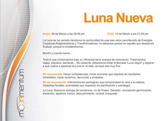 Inicio: 08 de Marzo a las 08:56 pm Final: 15 de Marzo a las 01:04 pm
La Luna se ha vaciado dándonos la oportunidad de usar ese vacío para llenarlo de Energías
Creadoras Regeneradoras y Transformadoras, no debemos pensar en aquello que deseamos
finalizar, porque lo fortaleceremos.
Borrón y cuenta nueva…
Todo lo que comencemos bajo su influencia tiene energía de renovación. Tratamientos,
viajes, estudios, siembras... No obstante, deberemos evitar la llamada "Luna negra" y esperar
a que vuelva a aparecer la Luna en el cielo, aunque sea muy fina.
Se recomienda: Hacer competencias, iniciar acciones que requiera de resultados
inmediatos, hacer reclamos, denuncias y protestas.
No se recomienda: Intervenciones quirúrgicas que comprometan la cara y la cabeza,
implantes faciales, actividades que requieran de planificación y estrategia.
La Luna Nueva es energía de comienzos, no de finales. Decisión, concepción germinación,
transición, apertura, trance, descubrimiento, umbral, búsqueda.
Luna Nueva
 
