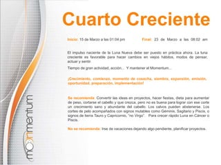 Inicio: 15 de Marzo a las 01:04 pm Final: 23 de Marzo a las 08:02 am
El impulso naciente de la Luna Nueva debe ser puesto en práctica ahora. La luna
creciente es favorable para hacer cambios en viejos hábitos, modos de pensar,
actuar y sentir.
Tiempo de gran actividad, acción... Y mantener el Momentum...
Se recomienda: Convertir las ideas en proyectos, hacer fiestas, dieta para aumentar
de peso, cortarse el cabello y que crezca, pero no es buena para lograr con ese corte
un crecimiento sano y abundante del cabello. Los calvos pueden abstenerse. Los
cortes de pelo acompañados con signos mutables como Géminis, Sagitario y Piscis, o
signos de tierra Tauro y Capricornio, “no Virgo”. Para crecer rápido Luna en Cáncer o
Piscis.
No se recomienda: Irse de vacaciones dejando algo pendiente, planificar proyectos.
¡Crecimiento, comienzo, momento de cosecha, siembra, expansión, emisión,
oportunidad, preparación, implementación!
Cuarto Creciente
 