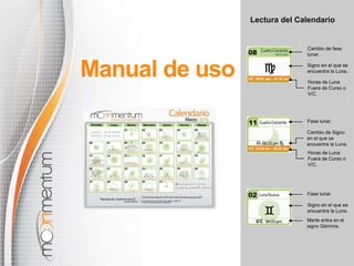 Lectura del Calendario
Manual de uso
Cambio de fase
lunar.
Signo en el que se
encuentra la Luna.
Horas de Luna
Fuera de Curso o
V/C.
Horas de Luna
Fuera de Curso o
V/C.
Cambio de Signo
en el que se
encuentra la Luna.
Fase lunar.
Marte entra en el
signo Géminis.
Signo en el que se
encuentra la Luna.
Fase lunar.
 
