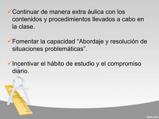 Continuar de manera extra áulica con los
contenidos y procedimientos llevados a cabo en
la clase.
Fomentar la capacidad “Abordaje y resolución de
situaciones problemáticas”.
Incentivar el hábito de estudio y el compromiso
diario.
 