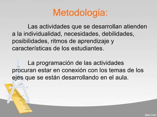 Metodología:
Las actividades que se desarrollan atienden
a la individualidad, necesidades, debilidades,
posibilidades, ritmos de aprendizaje y
características de los estudiantes.
La programación de las actividades
procuran estar en conexión con los temas de los
ejes que se están desarrollando en el aula.
 