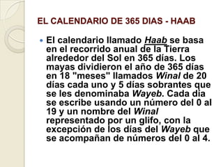 EL CALENDARIO DE 365 DIAS - HAABEl calendario llamado Haab se basa en el recorrido anual de la Tierra alrededor del Sol en 365 días. Los mayas dividieron el año de 365 días en 18 "meses" llamados Winal de 20 días cada uno y 5 días sobrantes que se les denominaba Wayeb. Cada día se escribe usando un número del 0 al 19 y un nombre del Winal representado por un glifo, con la excepción de los días del Wayeb que se acompañan de números del 0 al 4.