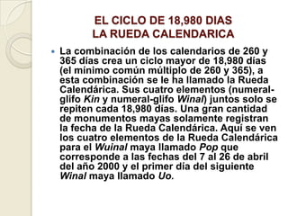 EL CICLO DE 18,980 DIAS LA RUEDA CALENDARICALa combinación de los calendarios de 260 y 365 días crea un ciclo mayor de 18,980 días (el mínimo común múltiplo de 260 y 365), a esta combinación se le ha llamado la Rueda Calendárica. Sus cuatro elementos (numeral-glifo Kin y numeral-glifo Winal) juntos solo se repiten cada 18,980 días. Una gran cantidad de monumentos mayas solamente registran la fecha de la Rueda Calendárica. Aquí se ven los cuatro elementos de la Rueda Calendárica para el Wuinal maya llamado Pop que corresponde a las fechas del 7 al 26 de abril del año 2000 y el primer día del siguiente Winalmaya llamado Uo.