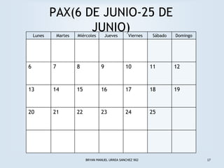 PAX(6 DE JUNIO-25 DE
    Lunes
                   JUNIO)
                Martes   Miércoles        Jueves      Viernes    Sábado   Domingo




6           7            8            9             10          11        12



13          14           15           16            17          18        19



20          21           22           23            24          25




                              BRYAN MANUEL URREA SANCHEZ 902                        17
 