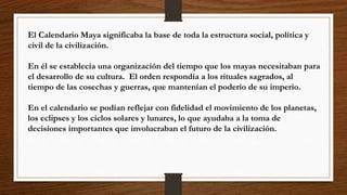El Calendario Maya significaba la base de toda la estructura social, política y
civil de la civilización.
En él se establecía una organización del tiempo que los mayas necesitaban para
el desarrollo de su cultura. El orden respondía a los rituales sagrados, al
tiempo de las cosechas y guerras, que mantenían el poderío de su imperio.
En el calendario se podían reflejar con fidelidad el movimiento de los planetas,
los eclipses y los ciclos solares y lunares, lo que ayudaba a la toma de
decisiones importantes que involucraban el futuro de la civilización.
 