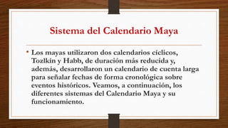 Sistema del Calendario Maya
• Los mayas utilizaron dos calendarios cíclicos,
Tozlkín y Habb, de duración más reducida y,
además, desarrollaron un calendario de cuenta larga
para señalar fechas de forma cronológica sobre
eventos históricos. Veamos, a continuación, los
diferentes sistemas del Calendario Maya y su
funcionamiento.
 