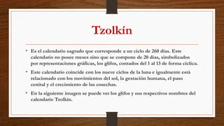 Tzolkín
• Es el calendario sagrado que corresponde a un ciclo de 260 días. Este
calendario no posee meses sino que se compone de 20 días, simbolizados
por representaciones gráficas, los glifos, contados del 1 al 13 de forma cíclica.
• Este calendario coincide con los nueve ciclos de la luna e igualmente está
relacionado con los movimientos del sol, la gestación humana, el paso
cenital y el crecimiento de las cosechas.
• En la siguiente imagen se puede ver los glifos y sus respectivos nombres del
calendario Tzolkín.
 