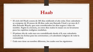 Haab
• El ciclo del Haab consta de 365 días midiendo el año solar. Este calendario
se compone de 18 meses de 20 días cada uno llamado Uinal y un mes de 5
días llamado Wayeb, que eran considerados los días negros o días sin
nombre. Según la creencia, en estos días malos lo mejor era no levantarse
pues los espíritus malignos rondaban.
• El primer día de cada mes era contabilizado desde el 0, este calendario
marcaba las fechas para las ceremonias y el calendario religioso de toda la
comunidad.
• Cada mes tiene un nombre diferente, los cuales son los siguientes:
 