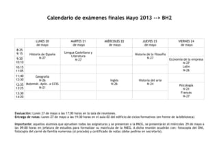 Calendario de exámenes finales Mayo 2013 --> BH2
LUNES 20
de mayo
MARTES 21
de mayo
MIÉRCOLES 22
de mayo
JUEVES 23
de mayo
VIERNES 24
de mayo
8:25
9:15 Historia de España
N-27
Lengua Castellana y
Literatura
N-27
Historia de la filosofía
N-279:20
10:10
Economía de la empresa
N-27
Latín
N-26
10:15
11:05
11:40
12:30
Geografía
N-26
Matemát. Aplic. a CCSS
N-21
Inglés
N-26
Historia del arte
N-2412:35
13:25
Psicología
N-21
Francés
N-27
13:30
14:20
Evaluación: Lunes 27 de mayo a las 17:00 horas en la sala de reuniones.
Entrega de notas: Lunes 27 de mayo a las 19:30 horas en el aula 02 del edificio de ciclos formativos (en frente de la biblioteca)
Importante: aquellos alumnos que aprueben todas las asignaturas y se presenten a la PAEG, se presentarán el miércoles 29 de mayo a
las 09:00 horas en jefatura de estudios para formalizar su matrícula de la PAEG. A dicha reunión acudirán con: fotocopia del DNI,
fotocopia del carné de familia numerosa (si procede) y certificado de notas (debe pedirse en secretaría).
 