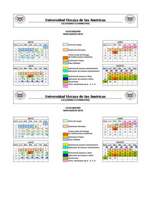 Universidad Vizcaya de las Américas
                                                                         CALENDARIO CUATRIMESTRAL


                                                                            ESCOLARIZADO
                                                                          MAYO-AGOSTO 2010


                            MAYO                                                                                                                      JUNIO
Dom. Lun. Mar. Mie. Jue. Vie. Sab.                                              Inicio de clases                      Dom. Lun. Mar. Mie. Jue. Vie. Sab.
                                                                1                                                                        1            2            3        4        5
 2     3            4         5        6E           7       E
                                                                8               Exámenes Parciales                     6        7            8            9        10       11       12
 9    10   E       11   E   12    E   13       E   14       E   15                                                     13       14           15           16       17       18       19
 16   17
               E
                   18   E
                            19
                                  E
                                      20       E
                                                   21       E   22              Fecha Límite de Entrega                20       21           22           23       24       25       26
 23   24       E   25   E   26        27           28           29              de Calificaciones (maestros)
                                  E                                                                                    27       28           29           30
 30   31                                                                        Exámenes Finales
                                                                                Dias Inhábiles
                            JULIO                                                                                                                 AGOSTO
Dom. Lun. Mar. Mie. Jue. Vie. Sab.                                          E   Solicitud de examen extraordinario    Dom. Lun. Mar. Mie. Jue. Vie. Sab.
                                                                                                                            T        T            T            T        T        T
                                           1            2       3           E   Aplicación de examen extraordinario    1        2            3            4        5        6        7
 4     5            6         7        8            9           10                                                     8        9            10           11       12       13       14
                                  T
 11   12       T   13   T   14        15       T
                                                   16       T
                                                                17          T   Solicitud de examen a titulo           15       16           17           18       19       20       21
               T        T                      T            T
 18   19           20       21    T   22           23           24          T   Aplicación de examen a titulo          22       23           24           25       26       27       28
               T        T         T            T            T
 25   26           27       28        29           30           31              Vacaciones                             29       30           31
                                                                                10mo. Aniversario de la U V A




                                                                Universidad Vizcaya de las Américas
                                                                         CALENDARIO CUATRIMESTRAL


                                                                            ESCOLARIZADO
                                                                          MAYO-AGOSTO 2010


                            MAYO                                                                                                                      JUNIO
Dom. Lun. Mar. Mie. Jue. Vie. Sab.                                              Inicio de clases                      Dom. Lun. Mar. Mie. Jue. Vie. Sab.
                               1                                                                                                         1       E    2       E    3        4        5
  2   3    4    5    6    7    8                                                Exámenes Parciales                     6        7            8            9        10       11       12 E
 9    10       E   11   E
                            12    E   13       E   14       E   15 E                                                   13       14           15           16       17       18       19
 16   17       E   18   E   19    E
                                      20       E   21       E   22 E            Fecha Límite de Entrega                20       21           22           23       24       25       26
 23   24       E   25   E   26        27       E   28       E   29 E            de Calificaciones (maestros)
                                  E                                                                                    27       28           29           30
 30   31       E
                                                                                Exámenes Finales
                                                                                Dias Inhábiles
                            JULIO                                                                                                                 AGOSTO
Dom. Lun. Mar. Mie. Jue. Vie. Sab.                                          E   Solicitud de examen extraordinario    Dom. Lun. Mar. Mie. Jue. Vie. Sab.
                                                                                                                            T        T            T            T        T        T        T
                                           1            2       3           E   Aplicación de examen extraordinario    1        2            3            4        5        6        7
 4     5            6         7        8            9           10                                                     8        9            10           11       12       13       14
                                  T
 11   12       T   13   T   14        15       T
                                                   16       T
                                                                17 T        T   Solicitud de examen a titulo           15       16           17           18       19       20       21
               T        T
 18   19           20       21    T   22       T
                                                   23       T
                                                                24 T        T   Aplicación de examen a titulo          22       23           24           25       26       27       28
                        T         T                         T
 25   26       T
                   27       28        29       T
                                                   30           31 T            Vacaciones                             29       30           31
                                                                                10mo. Aniversario de la U V A
 