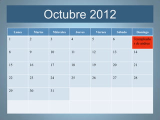 Octubre 2012
     Lunes        Martes        Miércoles        Jueves        Viernes        Sábado    Domingo

1            2              3               4             5              6             7cumpleaño
                                                                                       s de andrea

8            9              10              11            12             13            14


15           16             17              18            19             20            21


22           23             24              25            26             27            28


29           30             31
 