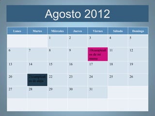 Agosto 2012
     Lunes        Martes       Miércoles        Jueves        Viernes        Sábado       Domingo

                           1               2             3              4             5


6            7             8               9             10cumpleañ 11                12
                                                         os de mi
                                                         mama
13           14            15              16            17             18            19


20           21cumpleañ 22                 23            24             25            26
             os de aleja

27           28            29              30            31
 