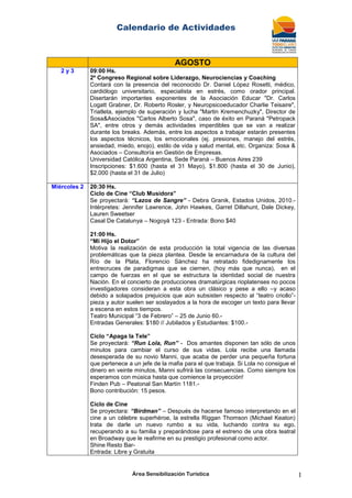 Calendario de Actividades
Área Sensibilización Turística 1
AGOSTO
2 y 3 09:00 Hs.
2º Congreso Regional sobre Liderazgo, Neurociencias y Coaching
Contará con la presencia del reconocido Dr. Daniel López Rosetti, médico,
cardiólogo universitario, especialista en estrés, como orador principal.
Disertarán importantes exponentes de la Asociación Educar "Dr. Carlos
Logatt Grabner, Dr. Roberto Rosler, y Neuropsicoeducador Charlie Teisaire",
Triatleta, ejemplo de superación y lucha "Martin Kremenchuzky", Director de
Sosa&Asociados "Carlos Alberto Sosa", caso de éxito en Paraná "Petropack
SA", entre otros y demás actividades imperdibles que se van a realizar
durante los breaks. Además, entre los aspectos a trabajar estarán presentes
los aspectos técnicos, los emocionales (ej. presiones, manejo del estrés,
ansiedad, miedo, enojo), estilo de vida y salud mental, etc. Organiza: Sosa &
Asociados – Consultoría en Gestión de Empresas.
Universidad Católica Argentina, Sede Paraná – Buenos Aires 239
Inscripciones: $1.600 (hasta el 31 Mayo), $1.800 (hasta el 30 de Junio),
$2.000 (hasta el 31 de Julio)
Miércoles 2 20:30 Hs.
Ciclo de Cine “Club Musidora”
Se proyectará: “Lazos de Sangre” - Debra Granik, Estados Unidos, 2010.-
Intérpretes: Jennifer Lawrence, John Hawkes, Garret Dillahunt, Dale Dickey,
Lauren Sweetser
Casal De Catalunya – Nogoyá 123 - Entrada: Bono $40
21:00 Hs.
“Mi Hijo el Dotor”
Motiva la realización de esta producción la total vigencia de las diversas
problemáticas que la pieza plantea. Desde la encarnadura de la cultura del
Río de la Plata, Florencio Sánchez ha retratado fidedignamente los
entrecruces de paradigmas que se ciernen, (hoy más que nunca), en el
campo de fuerzas en el que se estructura la identidad social de nuestra
Nación. En el concierto de producciones dramatúrgicas rioplatenses no pocos
investigadores consideran a esta obra un clásico y pese a ello –y acaso
debido a solapados prejuicios que aún subsisten respecto al ―teatro criollo‖-
pieza y autor suelen ser soslayados a la hora de escoger un texto para llevar
a escena en estos tiempos.
Teatro Municipal ―3 de Febrero‖ – 25 de Junio 60.-
Entradas Generales: $180 // Jubilados y Estudiantes: $100.-
Ciclo “Apaga la Tele”
Se proyectará: “Run Lola, Run” - Dos amantes disponen tan sólo de unos
minutos para cambiar el curso de sus vidas. Lola recibe una llamada
desesperada de su novio Manni, que acaba de perder una pequeña fortuna
que pertenece a un jefe de la mafia para el que trabaja. Si Lola no consigue el
dinero en veinte minutos, Manni sufrirá las consecuencias. Como siempre los
esperamos con música hasta que comience la proyección!
Finden Pub – Peatonal San Martín 1181.-
Bono contribución: 15 pesos.
Ciclo de Cine
Se proyectara: “Birdman” – Después de hacerse famoso interpretando en el
cine a un célebre superhéroe, la estrella Riggan Thomson (Michael Keaton)
trata de darle un nuevo rumbo a su vida, luchando contra su ego,
recuperando a su familia y preparándose para el estreno de una obra teatral
en Broadway que le reafirme en su prestigio profesional como actor.
Shine Resto Bar-
Entrada: Libre y Gratuita
 