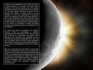 A Lilith se le ha identificado con lo negro, lo oscuro, la parte sombra de la psique. Lo negro como sinónimo de la noche. Durante el día, los valores materiales dominan, desde las 06:00 am a las 06:00 pm, la parte material, racional, el mundo de los horarios, del trabajo, el mundo solar es el que prevalece. El pico del materialismo lo podemos asociar al mediodía. El pico lunar seria entonces a las 12 de la medianoche. No es en vano que a esa hora se la conoce como la Hora de las Brujas, siendo el Nadir donde la noche adquiere su mayor potencia, la voz interna, la búsqueda, la fuerza de donde emergen los fantasmas nocturnos, los espectros del inconsciente.La noche nos pone en contacto con nosotros mismos. Todos los aprendizajes y poderes espirituales se dan durante la noche. Las personas que le temen a la oscuridad, que temen estar despiertos, son personas muy orientadas por las circunstancias al servicio materialista de la vida. Las que no pueden dormir es porque están recibiendo cierto tipo de información ya sea conscientemente o no. La noche nos puede dar el contacto con nosotros mismos.Ella es un vehículo que nos obliga a mirar hacia adentro “introspección”, porque es una energía que nos lleva a la conciencia de lo absoluto fuera de toda ilusión y circunstancia de lo que nosotros somos. Ella no miente. El inconsciente no miente. Ella saca de nosotros todo, si en nuestra noche hay murciélagos, saldrán murciélagos, pero si en nuestra noche se encuentra nuestro Oro Alquímico, también lo encontraremos. 