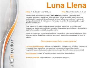 Luna LlenaInicio: 11 de Octubre a las10:06 pm Final: 19 de Octubre a las11:31 pmSe hace notar el claro influjo que la Luna Llena ejerce sobre la Tierra y los seres humanos, animales y plantas que la habitan. Esta fuerza, producida por el cambio de sentido de los impulsos lunares al pasar la luna por la fase que media entre creciente y menguante, se siente de manera más intensa que el cambio de fuerzas que tiene lugar durante la luna nueva. En el plenilunio los sonámbulos se pasean dormidos, las heridas sangran con más persistencia; las plantas medicinales recogidas durante este período tienen más eficacia, y los árboles podados en esta fase pueden morir. Tomen en cuenta que la policía debe reforzar sus efectivos, ya que normalmente los actos de violencia y los accidentes aumentan; así mismo, a las comadronasse les acumula el trabajo. ¡Momento para recoger frutos no para plantarlos!La Luna Llena representa: Iluminación, desenlace,  introspección,  inquietud, culminación y resultado, fruto, etapa final, efervescencia, recolección, productividad, magia, imaginación desbordada, creativa, transformación, plenitud, intensidad, emocionalidad. Se recomienda:Fiestas de Reconocimiento, meditación, contemplación.No se recomienda:Iniciar relaciones, cerrar negocios, sembrar.