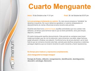 Cuarto MenguanteInicio: 19 de Octubre a las11:31 pm                        Final: 26  de Octubre las 03:57 pmLa Luna prosigue lentamente su camino.Su cara oscura empieza a “abollarla” de derecha a izquierda. De nuevo debemos agradecer a nuestros antepasados el descubrimiento de ciertas influencias lunares durante este período.Durante esta fase lunarpodemos hacer aquellas actividades que nos cuestan más esfuerzo, es tiempo para terminar todo lo que se tiene pendiente, sirve para limpiar, depurar y cancelar.El cuarto menguante significa decrecimiento. Este período es ventajoso para hacer cosas que tengan que ver con la reducción: para comenzar una dieta, pagar facturas, podar arbustos o finalizar una relación. Conforme la luz de la luna decrece, así lo hará todo lo que se comience durante esta fase, periodo para clarificar proyectos o sistemas, perseguir objetivos que se iniciaron durante el cuarto creciente y hacer reparaciones.Es tiempo para madurar y expresarse completamente.¡Con menguante la energía mengua!Energía de finales, reflexión, reorganización, identificación, desintegración, descubrir, estrategia, liberación.