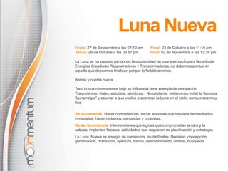 Luna NuevaInicio: 27 de Septiembre a las07:10 amFinal: 03 de Octubre a las 11:16 pm Inicio: 26 de Octubre a las03:57 pm    Final: 02 de Noviembre a las12:38 pmLa Luna se ha vaciado dándonos la oportunidad de usar ese vacío para llenarlo de Energías Creadoras Regeneradoras y Transformadoras, no debemos pensar en aquello que deseamos finalizar, porque lo fortaleceremos.Borrón y cuenta nueva…Todo lo que comencemos bajo su influencia tiene energía de renovación. Tratamientos, viajes, estudios, siembras... No obstante, deberemos evitar la llamada "Luna negra" y esperar a que vuelva a aparecer la Luna en el cielo, aunque sea muy fina.Se recomienda:Hacer competencias, iniciar acciones que requiera de resultados inmediatos, hacer reclamos, denuncias y protestas.No se recomienda:Intervenciones quirúrgicas que comprometan la cara y la cabeza, implantes faciales, actividades que requieran de planificación y estrategia.La Luna  Nueva es energía de comienzos, no de finales. Decisión, concepción germinación,  transición, apertura, trance, descubrimiento, umbral, búsqueda.