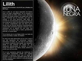 LilithInicia el 26 de Octubre a las 03:57 pm y finaliza a la 06:57 pm. Lilit(o Lilith) es una figura legendaria del folclorejudío, de origen mesopotámico. Se la considera la primera esposa de Adán, anterior a Eva. Abandonó el Edén por propia iniciativa y se instaló junto al Mar Rojo, uniéndose allí con Asmodeo, que sería su amante, y con otros demonios. Más tarde, se convirtió en una demonesa que rapta a los niños en sus cunas por la noche y se une a los hombres como un súcubo, engendrando hijos (los lilim) con el semen que los varones derraman involuntariamente cuando están durmiendo (polución nocturna). Se la representa con el aspecto de una mujer muy hermosa, con el pelo largo y rizado, generalmente pelirroja, y a veces alada.Ya la historia de la Luna Negra (Lilith) nos habla de cosas escondidas, ocultas, de rebelión. Es obvio que está relacionada con la Luna y todo lo que ella representa, las emociones, nuestras reacciones, la madre, etc., por tanto la Luna Negra nos estaría mostrando todo aquello que deseamos desde lo más profundo de nuestro ser, las reacciones desmesuradas en nosotros, el punto donde nos alejamos de mamá, donde cortamos el cordón que nos une a ella. Si la Luna representa además las tradiciones, la Luna Negra representará aquello que nosotros hacemos o queremos hacer, que no estará de acuerdo a lo que hemos aprendido dentro del seno familiar, muchas veces, estará en contra de eso que nos han enseñado. 