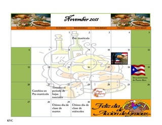 November 2011
      SUNDAY           MONDAY          TUESDAY          WEDNESDAY       THURSDAY        FRIDAY          SATURDAY

                                                   1                2               3             4                     5

                                                       Pre- matrícula



                6                7                 8                9              10            11                    12




               13               14                15               16              17            18                    19



                                                                                                      Descubrimiento
                                                                                                      de Puerto Rico

               20               21                22               23              24            25                    26
                                     Termina el
                    Cambios en       periodo de
                    Pre-matrícula    bajas
                                     parciales
               27               28                29               30
                                     Último día de     Último día de
                                     clase de          clase de
                                     martes            miércoles


KVC
 