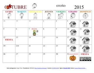 OCTUBRE OTOÑO
2015
LUNES MARTES MIÉRCOLES JUEVES VIERNES SÁBADO DOMINGO
28 29 30 1 2 3 4
5 6 7 JULIA 8 9 10 11
12
FIESTA
13 14 15 16 17 18
19 210 21 22 23 24 25
26 27 28 29 30 31 HALLOWEEN 1 FIESTA
Autor pictogramas: Sergio Palao Procedencia: ARASAAC http://catedu.es/arasaac/ Licencia: CC (BY-NC-SA) Signos: Bimodal 2000 Autora: Susana Maestra de AL
 