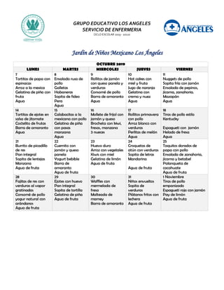 GRUPO EDUCATIVO LOS ANGELES
SERVICIO DE ENFERMERIA
CICLO ESCOLAR 2019 - 20120
Jardín de Niños Mexicano Los Ángeles
OCTUBRE 2019
LUNES MARTES MIERCOLES JUEVES VIERNES
7
Tortitas de papa con
espinacas
Arroz a la mexica
Gelatina de piña con
fruta
Agua
8
Ensalada rusa de
pollo
Galletas
Habaneras
Sopita de fideo
Pera
Agua
9
Rollitos de jamón
con queso panela y
verduras
Consomé de pollo
Barra de amaranto
Agua
10
Hot cakes con
miel y fruta
Jugo de naranja
Gelatina con
crema y nuez
Agua
11
Nuggets de pollo
Sopita fría con jamón
Ensalada de pepinos,
jícama, zanahoria.
Mazapán
Agua
14
Tortitas de ejotes en
salsa de jitomate
Coctelito de frutas
Barra de amaranto
Agua
15
Calabacitas a la
mexicana con pollo
Gelatina de piña
con pasas
manzana
Agua
16
Mollete de frijol con
jamón y queso
Brocheta con kiwi,
fresas, manzana
3 nueces
17
Rollitos primavera
con pollo
Arroz blanco con
verduras
Perlitas de melón
Agua
18
Tiras de pollo estilo
Kentucky
Espagueti con jamón
Helado de fresa
Agua
21
Burrito de picadillo
de res
Pan integral
Sopita de lentejas
Manzana
Agua de fruta
22
Cuernito con
jamón y queso
panela
Yogurt bebible
Barra de
amaranto
Agua de fruta
23
Huevo duro
Arroz con vegetales
Kiwis con miel
Gelatina de limón
Agua de fruta
24
Croquetas de
atún con verduras
Sopita de letras
Mandarina
Agua de fruta
25
Taquitos dorados de
papa con pollo
Ensalada de zanahoria,
jícama y betabel
Palanqueta de
cacahuate
Agua de fruta
28
Fajitas de res con
verduras al vapor
gratinadas
Consomé de pollo
yogur natural con
arándanos
Agua de fruta
29
Ejotes con huevo
Pan integral
Sopita de tortilla
Gelatina de piña
Agua de fruta
30
Waffles con
mermelada de
fresa
Malteada de
mamey
Barra de amaranto
31
Niños envueltos
Sopita de
verduras
Plátanos fritos con
lechera
Agua de fruta
1 Noviembre
Tiras de pollo
empanizado
Espagueti rojo con jamón
Pay de limón
Agua de fruta
 