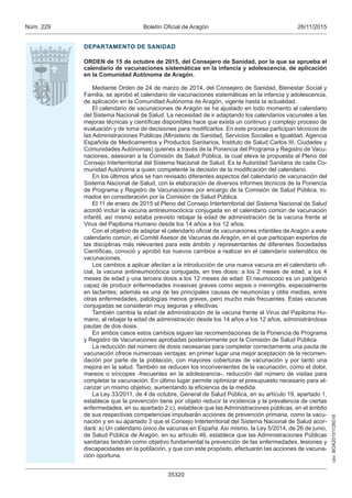 csv:BOA20151126016
26/11/2015Boletín Oficial de AragónNúm. 229
35320
DEPARTAMENTO DE SANIDAD
ORDEN de 15 de octubre de 2015, del Consejero de Sanidad, por la que se aprueba el
calendario de vacunaciones sistemáticas en la infancia y adolescencia, de aplicación
en la Comunidad Autónoma de Aragón.
Mediante Orden de 24 de marzo de 2014, del Consejero de Sanidad, Bienestar Social y
Familia, se aprobó el calendario de vacunaciones sistemáticas en la infancia y adolescencia,
de aplicación en la Comunidad Autónoma de Aragón, vigente hasta la actualidad.
El calendario de vacunaciones de Aragón se ha ajustado en todo momento al calendario
del Sistema Nacional de Salud. La necesidad de ir adaptando los calendarios vacunales a las
mejoras técnicas y científicas disponibles hace que exista un continuo y complejo proceso de
evaluación y de toma de decisiones para modificarlos. En este proceso participan técnicos de
las Administraciones Públicas (Ministerio de Sanidad, Servicios Sociales e Igualdad, Agencia
Española de Medicamentos y Productos Sanitarios, Instituto de Salud Carlos III, Ciudades y
Comunidades Autónomas) quienes a través de la Ponencia del Programa y Registro de Vacu-
naciones, asesoran a la Comisión de Salud Pública, la cual eleva la propuesta al Pleno del
Consejo Interterritorial del Sistema Nacional de Salud. Es la Autoridad Sanitaria de cada Co-
munidad Autónoma a quien competente la decisión de la modificación del calendario.
En los últimos años se han revisado diferentes aspectos del calendario de vacunación del
Sistema Nacional de Salud, con la elaboración de diversos informes técnicos de la Ponencia
de Programa y Registro de Vacunaciones por encargo de la Comisión de Salud Pública, to-
mados en consideración por la Comisión de Salud Pública.
El 11 de enero de 2015 el Pleno del Consejo Interterritorial del Sistema Nacional de Salud
acordó incluir la vacuna antineumocócica conjugada en el calendario común de vacunación
infantil, así mismo estaba previsto rebajar la edad de administración de la vacuna frente al
Virus del Papiloma Humano desde los 14 años a los 12 años.
Con el objetivo de adaptar el calendario oficial de vacunaciones infantiles de Aragón a este
calendario común, el Comité Asesor de Vacunas de Aragón, en el que participan expertos de
las disciplinas más relevantes para este ámbito y representantes de diferentes Sociedades
Científicas, conoció y aprobó los nuevos cambios a realizar en el calendario sistemático de
vacunaciones.
Los cambios a aplicar afectan a la introducción de una nueva vacuna en el calendario ofi-
cial, la vacuna antineumocócica conjugada, en tres dosis: a los 2 meses de edad, a los 4
meses de edad y una tercera dosis a los 12 meses de edad. El neumococo es un patógeno
capaz de producir enfermedades invasivas graves como sepsis o meningitis, especialmente
en lactantes; además es una de las principales causas de neumonías y otitis medias, entre
otras enfermedades, patologías menos graves, pero mucho más frecuentes. Estas vacunas
conjugadas se consideran muy seguras y efectivas.
También cambia la edad de administración de la vacuna frente al Virus del Papiloma Hu-
mano, al rebajar la edad de administración desde los 14 años a los 12 años, administrándose
pautas de dos dosis.
En ambos casos estos cambios siguen las recomendaciones de la Ponencia de Programa
y Registro de Vacunaciones aprobadas posteriormente por la Comisión de Salud Pública.
La reducción del número de dosis necesarias para completar correctamente una pauta de
vacunación ofrece numerosas ventajas: en primer lugar una mejor aceptación de la recomen-
dación por parte de la población, con mayores coberturas de vacunación y por tanto una
mejora en la salud. También se reducen los inconvenientes de la vacunación, como el dolor,
mareos o síncopes -frecuentes en la adolescencia-, reducción del número de visitas para
completar la vacunación. En último lugar permite optimizar el presupuesto necesario para al-
canzar un mismo objetivo, aumentando la eficiencia de la medida.
La Ley 33/2011, de 4 de octubre, General de Salud Pública, en su artículo 19, apartado 1,
establece que la prevención tiene por objeto reducir la incidencia y la prevalencia de ciertas
enfermedades, en su apartado 2.c), establece que las Administraciones públicas, en el ámbito
de sus respectivas competencias impulsarán acciones de prevención primaria, como la vacu-
nación y en su apartado 3 que el Consejo Interterritorial del Sistema Nacional de Salud acor-
dará: a) Un calendario único de vacunas en España. Así mismo, la Ley 5/2014, de 26 de junio,
de Salud Pública de Aragón, en su artículo 46, establece que las Administraciones Públicas
sanitarias tendrán como objetivo fundamental la prevención de las enfermedades, lesiones y
discapacidades en la población, y que con este propósito, efectuarán las acciones de vacuna-
ción oportuna.
 