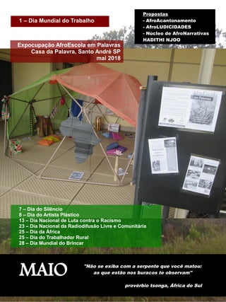 MAIO "Não se exiba com a serpente que você matou:
as que estão nos buracos te observam"
provérbio tsonga, África do Sul
Expocupação AfroEscola em Palavras
Casa da Palavra, Santo André SP
mai 2018
7 – Dia do Silêncio
8 – Dia do Artista Plástico
13 – Dia Nacional de Luta contra o Racismo
23 – Dia Nacional da Radiodifusão Livre e Comunitária
25 – Dia da África
25 – Dia do Trabalhador Rural
28 – Dia Mundial do Brincar
1 – Dia Mundial do Trabalho
Propostas
- AfroAcantonamento
- AfroLUDICIDADES
- Núcleo de AfroNarrativas
HADITHI NJOO
 