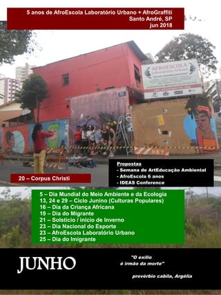 JUNHO
"O exílio
é irmão da morte"
provérbio cabila, Argélia
5 – Dia Mundial do Meio Ambiente e da Ecologia
13, 24 e 29 – Ciclo Junino (Culturas Populares)
16 – Dia da Criança Africana
19 – Dia do Migrante
21 – Solstício / início de Inverno
23 – Dia Nacional do Esporte
23 – AfroEscola Laboratório Urbano
25 – Dia do Imigrante
5 anos de AfroEscola Laboratório Urbano + AfroGraffiti
Santo André, SP
jun 2018
Propostas
- Semana de ArtEducação Ambiental
- AfroEscola 6 anos
- IDEAS Conference
20 – Corpus Christi
 