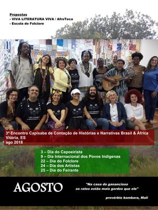 AGOSTO
"Na casa do ganancioso
os ratos estão mais gordos que ele"
provérbio bambara, Mali
Propostas
- VIVA LITERATURA VIVA / AfroTeca
- Escola de Folclore
3 – Dia do Capoeirista
9 – Dia Internacional dos Povos Indígenas
22 – Dia do Folclore
24 – Dia dos Artistas
25 – Dia do Feirante
3º Encontro Capixaba de Contação de Histórias e Narrativas Brasil & África
Vitória, ES
ago 2018
 