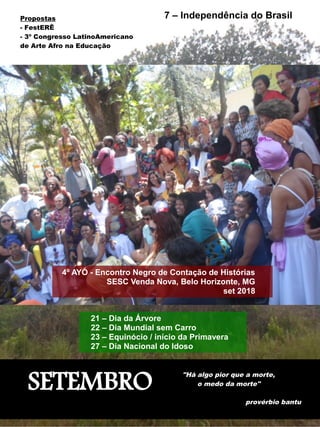 SETEMBRO
"Há algo pior que a morte,
o medo da morte"
provérbio bantu
4º AYÓ - Encontro Negro de Contação de Histórias
SESC Venda Nova, Belo Horizonte, MG
set 2018
7 – Independência do Brasil
21 – Dia da Árvore
22 – Dia Mundial sem Carro
23 – Equinócio / início da Primavera
27 – Dia Nacional do Idoso
Propostas
- FestERÊ
- 3º Congresso LatinoAmericano
de Arte Afro na Educação
 