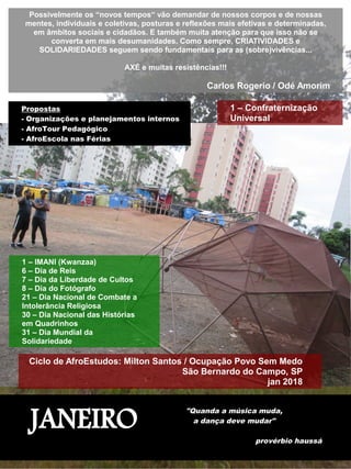 JANEIRO
"Quanda a música muda,
a dança deve mudar"
provérbio haussá
Possivelmente os “novos tempos“ vão demandar de nossos corpos e de nossas
mentes, individuais e coletivas, posturas e reflexões mais efetivas e determinadas,
em âmbitos sociais e cidadãos. E também muita atenção para que isso não se
converta em mais desumanidades. Como sempre, CRIATIVIDADES e
SOLIDARIEDADES seguem sendo fundamentais para as (sobre)vivências...
AXÉ e muitas resistências!!!
Carlos Rogerio / Odé Amorim
1 – Confraternização
Universal
1 – IMANI (Kwanzaa)
6 – Dia de Reis
7 – Dia da Liberdade de Cultos
8 – Dia do Fotógrafo
21 – Dia Nacional de Combate a
Intolerância Religiosa
30 – Dia Nacional das Histórias
em Quadrinhos
31 – Dia Mundial da
Solidariedade
Ciclo de AfroEstudos: Milton Santos / Ocupação Povo Sem Medo
São Bernardo do Campo, SP
jan 2018
Propostas
- Organizações e planejamentos internos
- AfroTour Pedagógico
- AfroEscola nas Férias
 
