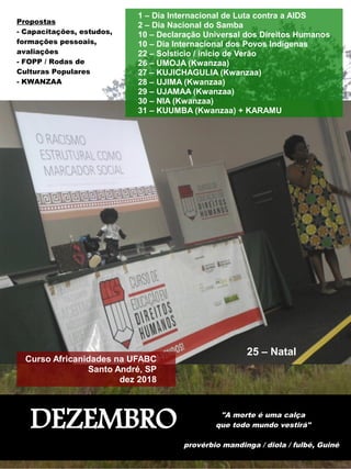 DEZEMBRO "A morte é uma calça
que todo mundo vestirá"
provérbio mandinga / diola / fulbé, Guiné
1 – Dia Internacional de Luta contra a AIDS
2 – Dia Nacional do Samba
10 – Declaração Universal dos Direitos Humanos
10 – Dia Internacional dos Povos Indígenas
22 – Solstício / início de Verão
26 – UMOJA (Kwanzaa)
27 – KUJICHAGULIA (Kwanzaa)
28 – UJIMA (Kwanzaa)
29 – UJAMAA (Kwanzaa)
30 – NIA (Kwanzaa)
31 – KUUMBA (Kwanzaa) + KARAMU
25 – Natal
Curso Africanidades na UFABC
Santo André, SP
dez 2018
Propostas
- Capacitações, estudos,
formações pessoais,
avaliações
- FOPP / Rodas de
Culturas Populares
- KWANZAA
 
