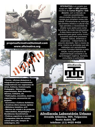 - Cursos / oficinas dinâmicos e
integrativos (com investimentos
colaborativos!) nos segmentos de
Artes, Culturas, Comunicação,
Pedagogias / Educações
experimentais, Meio Ambiente,
Idiomas, Culinária, etc
- Publicações, encontros, mostras,
capacitações, assessorias em
projetos
- Economias e Culturas Solidárias
e Criativas (feira mensal, lojinha)
- Biblioteca temática, wi-fi
- Núcleos de estudo e de produção
- Intercâmbios, Hospedagem e
Residências SocioCriativos
- Práticas esportivas e recreativas
- Campanhas (óleo de cozinha,
caixas tetra pak, tampas de
embalagens, etc)
OFICINATIVA é um projeto que
surgiu em 1997 no ABC paulista,
iniciativa de Carlos Rogerio / Odé
Amorim, com a intenção de
vivenciar possibilidades
diferenciadas dentro dos campos
sociais que compõem nossa vida
cidadã. Primeiramente se restringia
aos âmbitos artístico e cultural mas
logo percebeu a necessidade de
ampliar suas ações para outras
temáticas, de modo transdisciplinar.
A ideia básica sempre foi “fundir
elementos para gerar outros novos”,
buscando para tanto processos
criativos, lúdicos, dinâmicos e
prazerosos – independente do
assunto abordado. Sem o receio de
errar, mesmo as atividades que são
realizadas com periodicidade
assumem formatos distintos a cada
edição, numa perspectiva de
experimentação constante e de
aprendizagem orgânica, libertária,
comunitária e sustentável.
projetooficinativa@hotmail.com
www.oficinativa.org
AfroEscola Laboratório Urbano
Avenida Atlântica, 904, Valparaíso
Santo André, SP
telefone: (11) 4425 4458
 