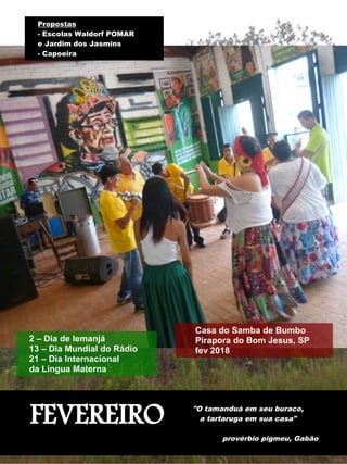 FEVEREIRO "O tamanduá em seu buraco,
a tartaruga em sua casa"
provérbio pigmeu, Gabão
2 – Dia de Iemanjá
13 – Dia Mundial do Rádio
21 – Dia Internacional
da Língua Materna
Propostas
- Escolas Waldorf POMAR
e Jardim dos Jasmins
- Capoeira
Casa do Samba de Bumbo
Pirapora do Bom Jesus, SP
fev 2018
 