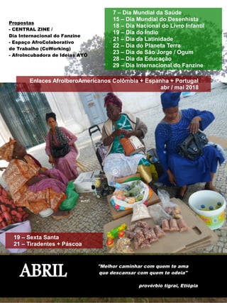 ABRIL
"Melhor caminhar com quem te ama
que descansar com quem te odeia"
provérbio tigrai, Etiópia
Propostas
- CENTRAL ZINE /
Dia Internacional do Fanzine
- Espaço AfroColaborativo
de Trabalho (CoWorking)
- AfroIncubadora de Ideias AYÓ
19 – Sexta Santa
21 – Tiradentes + Páscoa
7 – Dia Mundial da Saúde
15 – Dia Mundial do Desenhista
18 – Dia Nacional do Livro Infantil
19 – Dia do Índio
21 – Dia da Latinidade
22 – Dia do Planeta Terra
23 – Dia de São Jorge / Ogum
28 – Dia da Educação
29 – Dia Internacional do Fanzine
Enlaces AfroIberoAmericanos Colômbia + Espanha + Portugal
abr / mai 2018
 