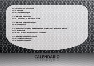 Dia Panamericano do Turismo
Dia da Vindima
Dia do Turismo Ecológico

2 Dia Nacional do Turismo
Dia da Luta Contra a Censura no Brasil

3 Dia Nacional do Meteorologista
Dia do Seringueiro

4 Dia Mundial da Oração (Comemorado na 1ª Sexta-feira do mês de março)
Dia da Intimidade
Dia de São Casimiro (Padroeiro dos Costureiros)

5 Dia da Integração Corporativista
Dia do Filatelista Brasileiro
Dia do Hispano-Brasileiro




                              CALENDÁRIO
                              OIRÁDNELAC
 