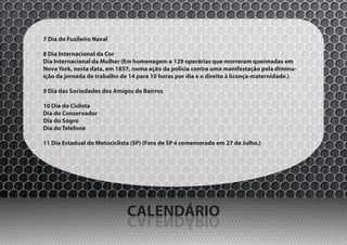 7 Dia do Fuzileiro Naval

8 Dia Internacional da Cor
Dia Internacional da Mulher (Em homenagem a 129 operárias que morreram queimadas em
Nova York, nesta data, em 1857, numa ação da polícia contra uma manifestação pela diminu-
ição da jornada de trabalho de 14 para 10 horas por dia e o direito à licença-maternidade.)

9 Dia das Sociedades dos Amigos de Bairros

10 Dia do Ciclista
Dia do Conservador
Dia do Sogro
Dia do Telefone

11 Dia Estadual do Motociclista (SP) (Fora de SP é comemorado em 27 de Julho.)




                              CALENDÁRIO
                              OIRÁDNELAC
 