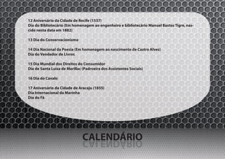 12 Aniversário da Cidade de Recife (1537)
Dia do Bibliotecário (Em homenagem ao engenheiro e bibliotecário Manuel Bastos Tigre, nas-
cido nesta data em 1882)

13 Dia do Conservacionismo

14 Dia Nacional da Poesia (Em homenagem ao nascimento de Castro Alves)
Dia do Vendedor de Livros

15 Dia Mundial dos Direitos do Consumidor
Dia de Santa Luísa de Marillac (Padroeira dos Assistentes Sociais)

16 Dia do Cavalo

17 Aniversário da Cidade de Aracaju (1855)
Dia Internacional da Marinha
Dia do Fã




                               CALENDÁRIO
                               OIRÁDNELAC
 